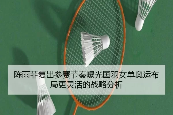 陈雨菲复出参赛节奏曝光国羽女单奥运布局更灵活的战略分析