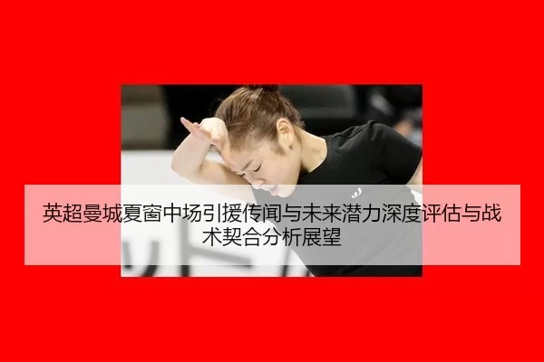 英超曼城夏窗中场引援传闻与未来潜力深度评估与战术契合分析展望