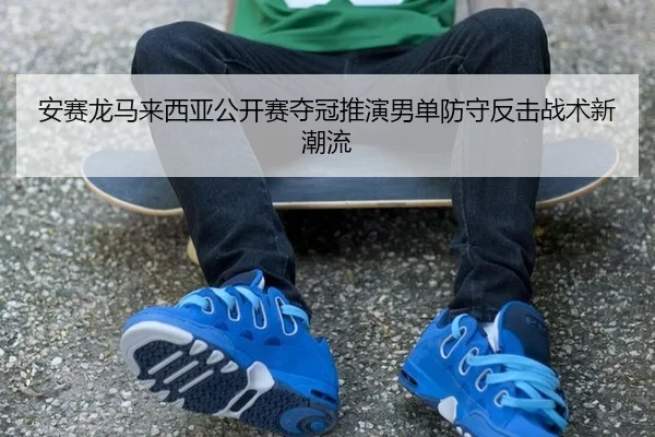 安赛龙马来西亚公开赛夺冠推演男单防守反击战术新潮流