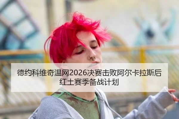 德约科维奇温网2026决赛击败阿尔卡拉斯后红土赛季备战计划